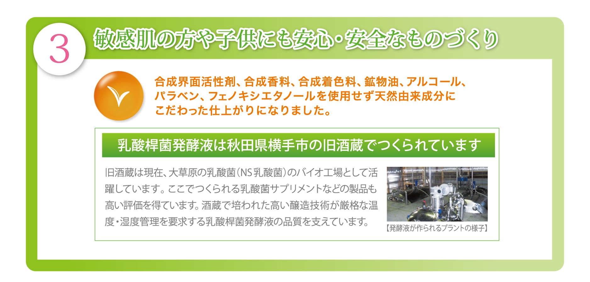 敏感肌の方や子供にも安心・安全なものづくり
合成界面活性剤、合成香料、合成着色料、鉱物油、アルコール、パラベン、フェノキシエタノールを使用せず天然由来成分にこだわった仕上がりになりました。
乳酸桿菌発酵液は秋田県横手市の旧酒蔵でつくられています。
旧酒蔵は現在、大草原の乳酸菌（NS乳酸菌）のバイオ工場として活躍しています。ここでつくられる乳酸菌サプリメントなどの製品も高い評価を得ています。酒蔵で培われた高い醸造技術が厳格な温度・湿度管理を要求する乳酸桿菌発酵液の品質を支えています。【発酵液が作られるプラントの様子】